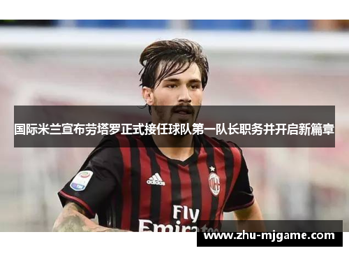 国际米兰宣布劳塔罗正式接任球队第一队长职务并开启新篇章