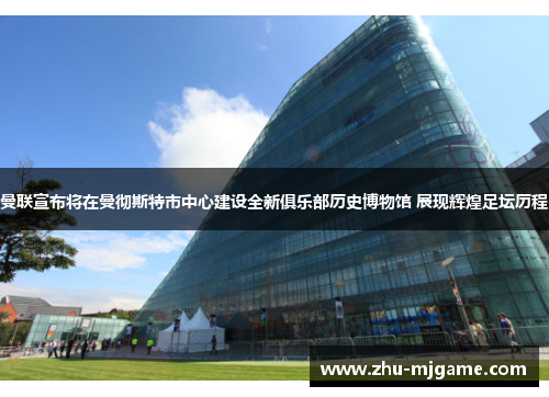曼联宣布将在曼彻斯特市中心建设全新俱乐部历史博物馆 展现辉煌足坛历程