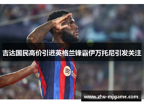 吉达国民高价引进英格兰锋霸伊万托尼引发关注